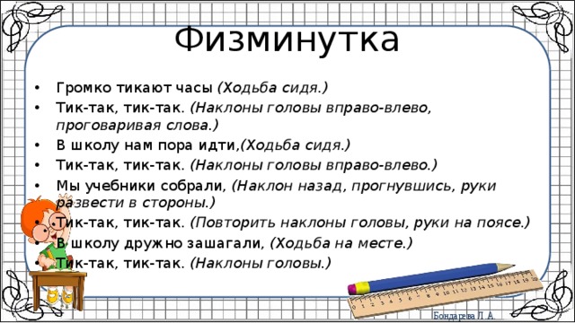 Физминутка Громко тикают часы  (Ходьба сидя.) Тик-так, тик-так.  (Наклоны головы вправо-влево, проговаривая слова.) В школу нам пора идти, (Ходьба сидя.) Тик-так, тик-так.  (Наклоны головы вправо-влево.) Мы учебники собрали,  (Наклон назад, прогнувшись, руки развести в стороны.) Тик-так, тик-так.  (Повторить наклоны головы, руки на поясе.) В школу дружно зашагали,  (Ходьба на месте.) Тик-так, тик-так.  (Наклоны головы.) 