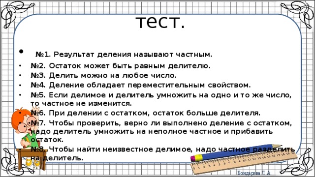  тест.  № 1. Результат деления называют частным. № 2. Остаток может быть равным делителю. № 3. Делить можно на любое число. № 4. Деление обладает переместительным свойством. № 5. Если делимое и делитель умножить на одно и то же число, то частное не изменится. № 6. При делении с остатком, остаток больше делителя. № 7. Чтобы проверить, верно ли выполнено деление с остатком, надо делитель умножить на неполное частное и прибавить остаток. № 8. Чтобы найти неизвестное делимое, надо частное разделить на делитель. 