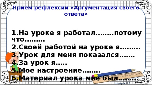 Прием рефлексии «Аргументация своего ответа»  1.На уроке я работал……..потому что……… 2.Своей работой на уроке я……… 3.Урок для меня показался……. 4.За урок я….. 5.Мое настроение…….. 6.Материал урока мне был……… 