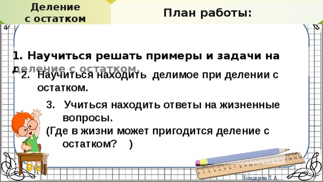 Делимость. Свойства делимости Деление с остатком ПРОВЕРЬТЕ СЕБЯ План работы: 1. Научиться решать примеры и задачи на деление с остатком. Научиться находить делимое при делении с остатком. 3. Учиться находить ответы на жизненные вопросы. (Где в жизни может пригодится деление с остатком? )  