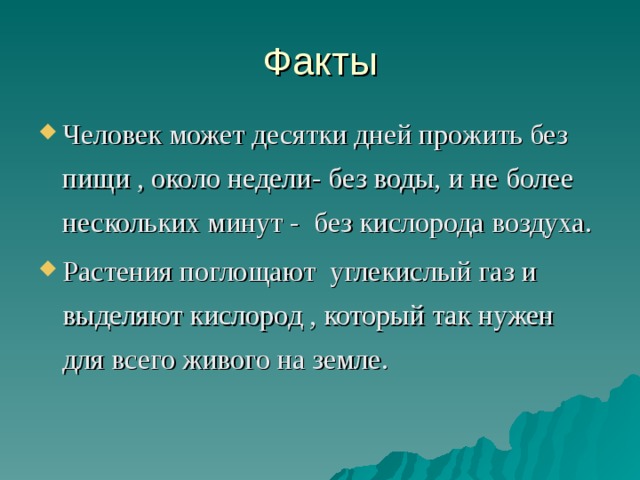 Факты Человек может десятки дней прожить без пищи , около недели- без воды, и не более нескольких минут - без кислорода воздуха. Растения поглощают углекислый газ и выделяют кислород , который так нужен для всего живого на земле.  