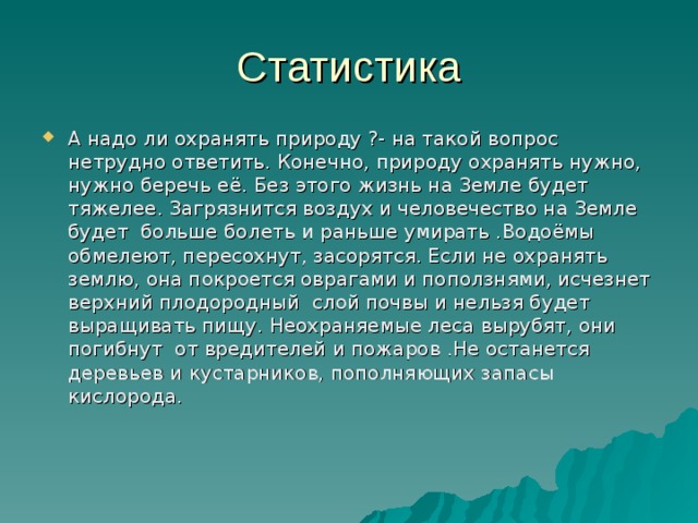 Статистика А надо ли охранять природу ?- на такой вопрос нетрудно ответить. Конечно, природу охранять нужно, нужно беречь её. Без этого жизнь на Земле будет тяжелее. Загрязнится воздух и человечество на Земле будет больше болеть и раньше умирать .Водоёмы обмелеют, пересохнут, засорятся. Если не охранять землю, она покроется оврагами и поползнями, исчезнет верхний плодородный слой почвы и нельзя будет выращивать пищу. Неохраняемые леса вырубят, они погибнут от вредителей и пожаров .Не останется деревьев и кустарников, пополняющих запасы кислорода. 
