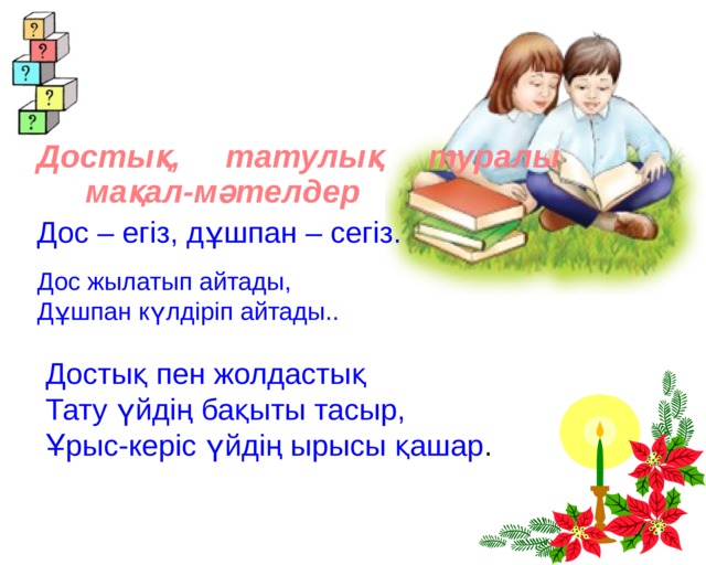 Достық, татулық туралы мақал-мәтелдер Дос – егіз, дұшпан – сегіз. Дос жылатып айтады,   Дұшпан күлдіріп айтады.. Достық пен жолдастық Тату үйдің бақыты тасыр, Ұрыс-керіс үйдің ырысы қашар . 