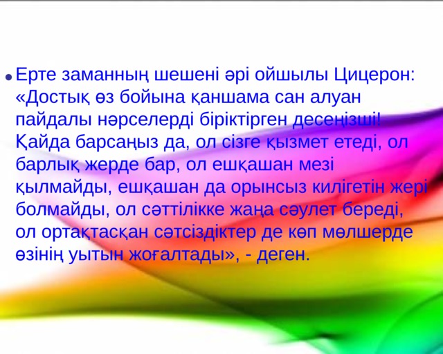   Ерте заманның шешені әрі ойшылы Цицерон: «Достық өз бойына қаншама сан алуан пайдалы нәрселерді біріктірген десеңізші! Қайда барсаңыз да, ол сізге қызмет етеді, ол барлық жерде бар, ол ешқашан мезі қылмайды, ешқашан да орынсыз килігетін жері болмайды, ол сәттілікке жаңа сәулет береді, ол ортақтасқан сәтсіздіктер де көп мөлшерде өзінің уытын жоғалтады», - деген.    