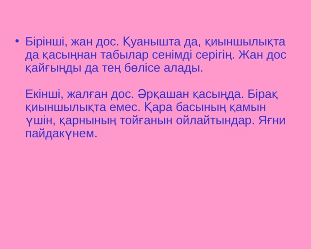 Бірінші, жан дос. Қуанышта да, қиыншылықта да қасыңнан табылар сенімді серігің. Жан дос қайғыңды да тең бөлісе алады.   Екінші, жалған дос. Әрқашан қасыңда. Бірақ қиыншылықта емес. Қара басының қамын үшін, қарнының тойғанын ойлайтындар. Яғни пайдакүнем.     