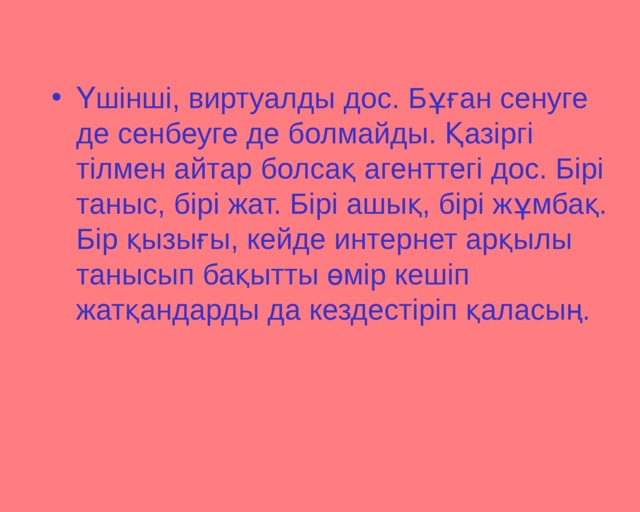 Үшінші, виртуалды дос. Бұған сенуге де сенбеуге де болмайды. Қазіргі тілмен айтар болсақ агенттегі дос. Бірі таныс, бірі жат. Бірі ашық, бірі жұмбақ. Бір қызығы, кейде интернет арқылы танысып бақытты өмір кешіп жатқандарды да кездестіріп қаласың.    