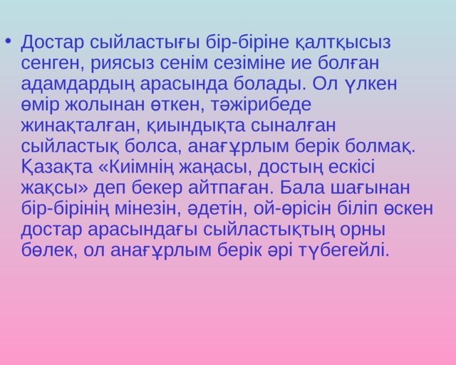 Достар сыйластығы бір-біріне қалтқысыз сенген, риясыз сенім сезіміне ие болған адамдардың арасында болады. Ол үлкен өмір жолынан өткен, тәжірибеде жинақталған, қиындықта сыналған сыйластық болса, анағұрлым берік болмақ. Қазақта «Киімнің жаңасы, достың ескісі жақсы» деп бекер айтпаған. Бала шағынан бір-бірінің мінезін, әдетін, ой-өрісін біліп өскен достар арасындағы сыйластықтың орны бөлек, ол анағұрлым берік әрі түбегейлі. 