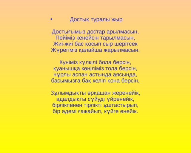 Достық туралы жыр   Достығымыз достар арылмасын,   Пейіміз кеңейсін тарылмасын,   Жиі-жиі бас қосып сыр шерітсек   Жүрегіміз қалайша жарылмасын.    Куніміз күлкілі бола берсін,   қуанышқа көңіліміз тола берсін,   нұрлы аспан астында аясында,   басымызға бақ келіп қона берсін,    Зұлымдықты әрқашан жеренейік,   адалдықты сүйуді үйренейік,   бірлікпенен тірлікті ұштастырып,   бір әдемі ғажайып, күйге енейік.   