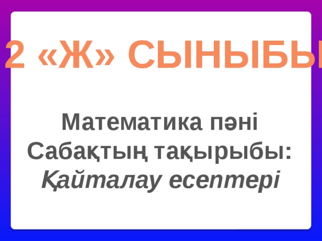 2 «ж» сыныбы Математика пәні Сабақтың тақырыбы: Қайталау есептері 