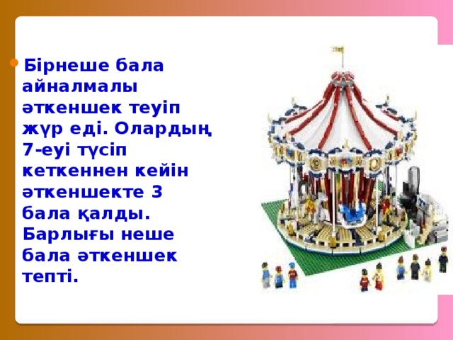 Бірнеше бала айналмалы әткеншек теуіп жүр еді. Олардың 7-еуі түсіп кеткеннен кейін әткеншекте 3 бала қалды. Барлығы неше бала әткеншек тепті. 