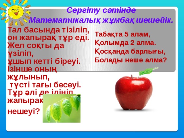 Сергіту сәтінде Математикалық жұмбақ шешейік. Тал басында тізіліп, он жапырақ тұр еді.  Жел соқты да үзіліп, ұшып кетті біреуі.  Ізінше оның жұлынып,  түсті тағы бесеуі.  Тұр әлі де ілініп, жапырақтың нешеуі? (4) Табақта 5 алам,  Қолымда 2 алма.  Қосқанда барлығы,  Болады неше алма? (7) 