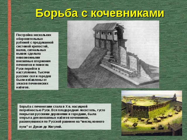Борьба с кочевниками Постройка нескольких оборонительных рубежей с продуманной системой крепостей, валов, сигнальных вышек сделала невозможными внезапные вторжения печенегов и помогла Руси перейти в наступление. Тысячи русских сел и городов были избавлены от ужасов печенежских набегов. Борьба с печенегами стала в Х в. насущной потребностью Руси. Вся плодородная лесостепь, густо покрытая русскими деревнями и городами, была открыта для внезапных набегов кочевников, раскинувшихся по Русской равнине на “месяц конного пути” от Дуная до Жигулей.  