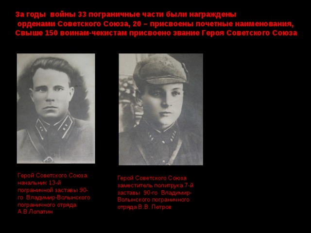 За годы войны 33 пограничные части были награждены  орденами Советского Союза, 20 – присвоены почетные наименования, Свыше 150 воинам-чекистам присвоено звание Героя Советского Союза  Герой Советского Союза начальник 13-й пограничной заставы 90-го Владимир-Волынского пограничного отряда А.В.Лопатин Герой Советского Союза заместитель политрука 7-й заставы 90-го Владимир-Волынского пограничного отряда В.В. Петров 