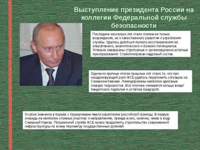 Выступление президента России на коллегии Федеральной службы безопасности Последние несколько лет стали этапом не только возрождения, но и качественного развития и укрепления службы. Удалось добиться полного восстановления её оперативного, аналитического и боевого потенциалов. Успешно завершены структурные и организационно-штатные преобразования. Стабилизирован кадровый состав. Одним из крупных итогов прошлых лет стало то, что при координирующей роли ФСБ удалось переломить ситуацию на Северном Кавказе. Ликвидированы наиболее одиозные главари террористов. Всё плотнее сжимается кольцо вокруг бандитского подполья и остатков бандгрупп. Особое значение в борьбе с терроризмом имело укрепление российской границы. В первую очередь на наиболее сложных участках и направлениях, прежде всего, конечно, имею в виду Северный Кавказ. Пограничной службе ФСБ нужно продолжить строительство современной инфраструктуры по всему периметру государственных рубежей. 