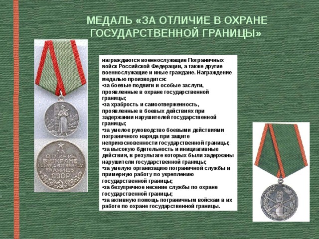 МЕДАЛЬ «ЗА ОТЛИЧИЕ В ОХРАНЕ ГОСУДАРСТВЕННОЙ ГРАНИЦЫ» награждаются военнослужащие Пограничных войск Российской Федерации, а также другие военнослужащие и иные граждане. Награждение медалью производится: за боевые подвиги и особые заслуги, проявленные в охране государственной границы; за храбрость и самоотверженность, проявленные в боевых действиях при задержании нарушителей государственной границы; за умелое руководство боевыми действиями пограничного наряда при защите неприкосновенности государственной границы; за высокую бдительность и инициативные действия, в результате которых были задержаны нарушители государственной границы; за умелую организацию пограничной службы и примерную работу по укреплению государственной границы; за безупречное несение службы по охране государственной границы; за активную помощь пограничным войскам в их работе по охране государственной границы. 