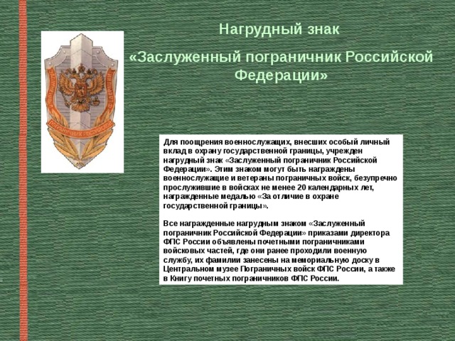 Нагрудный знак «Заслуженный пограничник Российской Федерации» Для поощрения военнослужащих, внесших особый личный вклад в охрану государственной границы, учрежден нагрудный знак «Заслуженный пограничник Российской Федерации». Этим знаком могут быть награждены военнослужащие и ветераны пограничных войск, безупречно прослужившие в войсках не менее 20 календарных лет, награжденные медалью «За отличие в охране государственной границы».  Все награжденные нагрудным знаком «Заслуженный пограничник Российской Федерации» приказами директора ФПС России объявлены почетными пограничниками войсковых частей, где они ранее проходили военную службу, их фамилии занесены на мемориальную доску в Центральном музее Пограничных войск ФПС России, а также в Книгу почетных пограничников ФПС России. 