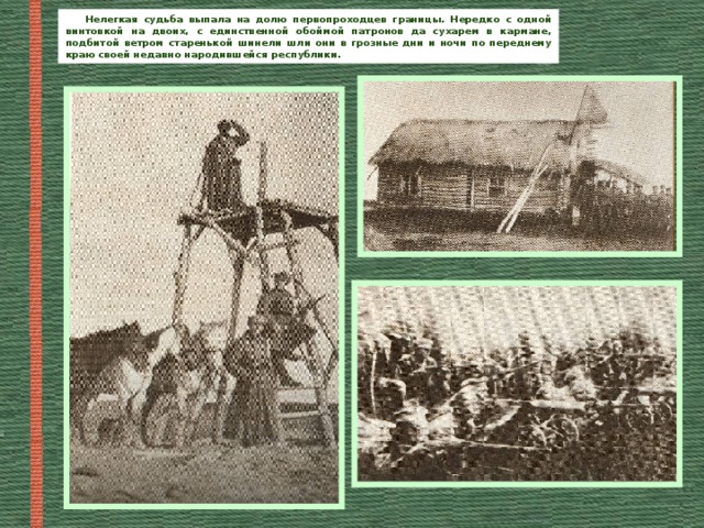 Нелегкая судьба выпала на долю первопроходцев границы. Нередко с одной винтовкой на двоих, с единственной обоймой патронов да сухарем в кармане, подбитой ветром старенькой шинели шли они в грозные дни и ночи по переднему краю своей недавно народившейся республики. 