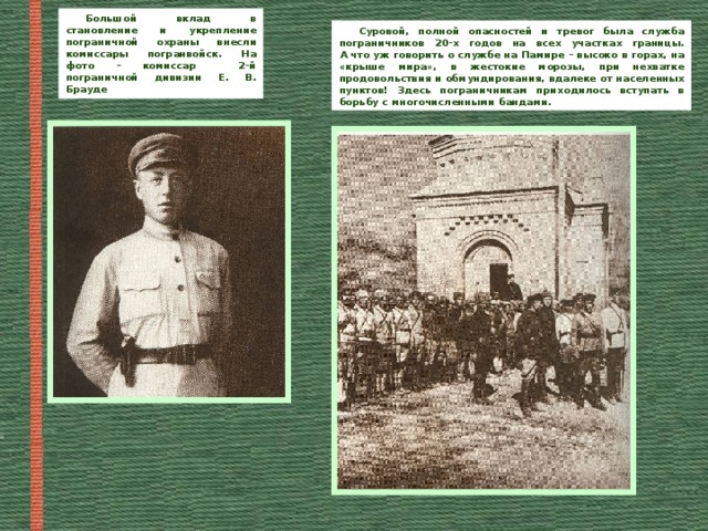 Большой вклад в становление и укрепление пограничной охраны внесли комиссары погранвойск. На фото – комиссар 2-й пограничной дивизии Е. В. Брауде Суровой, полной опасностей и тревог была служба пограничников 20-х годов на всех участках границы.  А что уж говорить о службе на Памире – высоко в горах, на «крыше мира», в жестокие морозы, при нехватке продовольствия и обмундирования, вдалеке от населенных пунктов! Здесь пограничникам приходилось вступать в борьбу с многочисленными бандами. 
