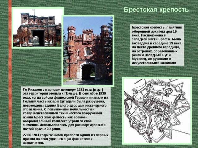Брестская крепость Брестская крепость, памятник оборонной архитектуры 19 века. Расположена в западной части Бреста. Была возведена в середине 19 века на месте древнего городища, на островах, образованных реками Западный Буг и Мухавец, их рукавами и искусственными каналами По Рижскому мирному договору 1921 года (март) эта территория отошла к Польше. В сентябре 1939 года, когда войска фашистской Германии напали на Польшу, часть казарм Цитадели была разрушена, повреждены здания Белого дворца и инженерного управления. С повышением мобильности и совершенствованием технического вооружения армий Брестская крепость как военно-оборонительный комплекс утратила свое значение. Использовалась для расквартирования частей Красной Армии. 22.06.1941 года гарнизон крепости одним из первых принял на себя удар немецко-фашистских захватчиков.  