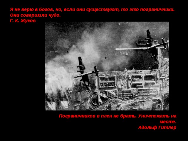 Я не верю в богов, но, если они существуют, то это пограничники. Они совершили чудо. Г. К. Жуков  Пограничников в плен не брать. Уничтожать на месте. Адольф Гитлер 