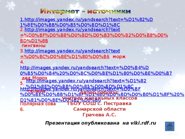 1.http://images.yandex.ru/yandsearch?text=%D1%82%D1%8E%D0%BB%D0%B5%D0%BD%D1%8C 2. http:// images.yandex.ru / yandsearch?text =%D0%BF%D0%B8%D0%BD%D0%B3%D0%B2%D0%B8%D0%BD%D1%8B пингвины 3. http:// images.yandex.ru / yandsearch?text =%D0%BC%D0%BE%D1%80%D0%B6 морж 4. http://images.yandex.ru/yandsearch?text=%D0%B4%D0%B5%D0%B4%20%D0%BC%D0%BE%D1%80%D0%BE%D0%B7 дед Мороз 5. http://images.yandex.ru/yandsearch?text=%D0%BF%D0%BE%D0%BB%D1%8F%D1%80%D0%BD%D0%B0%D1%8F%20%D1%81%D0%BE%D0%B2%D0%B0 Полярная сова 6. http://images.yandex.ru/yandsearch?text=%D1%82%D1%8E%D0%BB%D0%B5%D0%BD%D1%8C  тюлень Автор работы: учитель начальных классов ГБОУ СОШ с. Пестравка Самарской области Грачева А.С. Презентация опубликована на viki.rdf.ru 