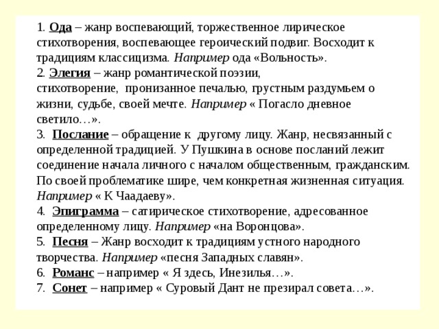  1.  Ода  – жанр воспевающий, торжественное лирическое стихотворения, воспевающее героический подвиг. Восходит к традициям классицизма. Например  ода «Вольность».  2.  Элегия  – жанр романтической поэзии, стихотворение,  пронизанное печалью, грустным раздумьем о жизни, судьбе, своей мечте. Например  « Погасло дневное светило…».  3.   Послание  – обращение к  другому лицу. Жанр, несвязанный с определенной традицией. У Пушкина в основе посланий лежит соединение начала личного с началом общественным, гражданским. По своей проблематике шире, чем конкретная жизненная ситуация. Например  « К Чаадаеву».    4.   Эпиграмма  – сатирическое стихотворение, адресованное определенному лицу. Например  «на Воронцова».  5.   Песня  – Жанр восходит к традициям устного народного творчества. Например  «песня Западных славян».  6.   Романс  – например « Я здесь, Инезилья…».  7.   Сонет  – например « Суровый Дант не презирал совета…». 