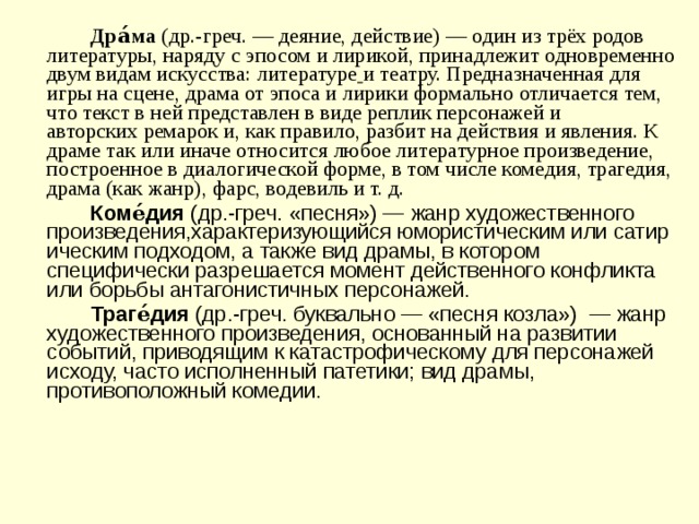   Дра́ма  (др.-греч. — деяние, действие) — один из трёх родов литературы, наряду с эпосом и лирикой, принадлежит одновременно двум видам искусства: литературе  и театру. Предназначенная для игры на сцене, драма от эпоса и лирики формально отличается тем, что текст в ней представлен в виде реплик персонажей и авторских ремарок и, как правило, разбит на действия и явления. К драме так или иначе относится любое литературное произведение, построенное в диалогической форме, в том числе комедия, трагедия, драма (как жанр), фарс, водевиль и т. д.    Коме́дия  (др.-греч. «песня») — жанр художественного произведения,характеризующийся юмористическим или сатирическим подходом, а также вид драмы, в котором специфически разрешается момент действенного конфликта или борьбы антагонистичных персонажей.   Траге́дия  (др.-греч. буквально — «песня козла»)  — жанр художественного произведения, основанный на развитии событий, приводящим к катастрофическому для персонажей исходу, часто исполненный патетики; вид драмы, противоположный комедии. 