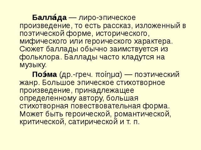   Балла́да  — лиро-эпическое произведение, то есть рассказ, изложенный в поэтической форме, исторического, мифического или героического характера. Сюжет баллады обычно заимствуется из фольклора. Баллады часто кладутся на музыку.   Поэ́ма  (др.-греч. ποίημα) — поэтический жанр. Большое эпическое стихотворное произведение, принадлежащее определенному автору, большая стихотворная повествовательная форма. Может быть героической, романтической, критической, сатирической и т. п. 