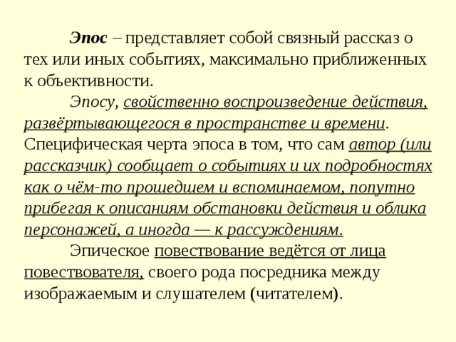  Эпос  – представляет собой связный рассказ о тех или иных событиях, максимально приближенных к объективности.   Эпосу , свойственно воспроизведение действия, развёртывающегося в пространстве и времени . Специфическая черта эпоса в том, что сам автор (или рассказчик) сообщает о событиях и их подробностях как о чём-то прошедшем и вспоминаемом, попутно прибегая к описаниям обстановки действия и облика персонажей, а иногда — к рассуждениям .    Эпическое повествование ведётся от лица повествователя, своего рода посредника между изображаемым и слушателем (читателем). 