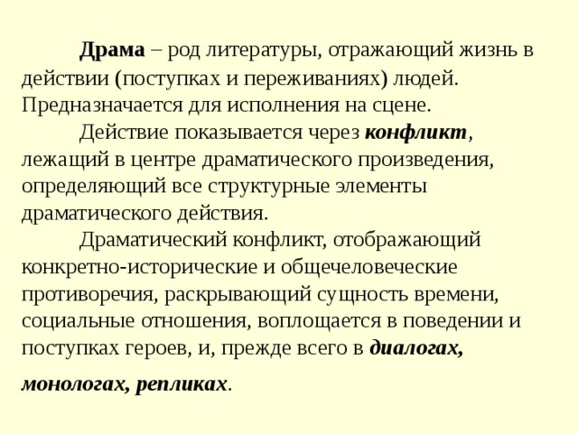  Драма  – род литературы, отражающий жизнь в действии (поступках и переживаниях) людей. Предназначается для исполнения на сцене.   Действие показывается через конфликт , лежащий в центре драматического произведения, определяющий все структурные элементы драматического действия.   Драматический конфликт, отображающий конкретно-исторические и общечеловеческие противоречия, раскрывающий сущность времени, социальные отношения, воплощается в поведении и поступках героев, и, прежде всего в диалогах, монологах, репликах .   