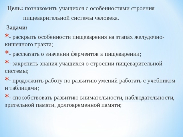  Цель: познакомить учащихся с особенностями строения  пищеварительной системы человека.  Задачи: - раскрыть особенности пищеварения на этапах желудочно-кишечного тракта; - рассказать о значении ферментов в пищеварении; - закрепить знания учащихся о строении пищеварительной системы; - продолжить работу по развитию умений работать с учебником и таблицами; - способствовать развитию внимательности, наблюдательности, зрительной памяти, долговременной памяти; 