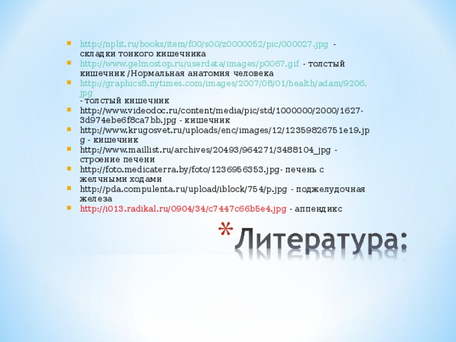 http://nplit.ru/books/item/f00/s00/z0000052/pic/000027.jpg - складки тонкого кишечника http://www.gelmostop.ru/userdata/images/p0067.gif - толстый кишечник /Нормальная анатомия человека http://graphics8.nytimes.com/images/2007/08/01/health/adam/9206.jpg - толстый кишечник http://www.videodoc.ru/content/media/pic/std/1000000/2000/1627-3d974ebe6f8ca7bb.jpg - кишечник http://www.krugosvet.ru/uploads/enc/images/12/12359826751e19.jpg - кишечник http://www.maillist.ru/archives/20493/964271/3488104_jpg - строение печени http://foto.medicaterra.by/foto/1236956353.jpg - печень с желчными ходами http://pda.compulenta.ru/upload/iblock/754/p.jpg - поджелудочная железа http://i013.radikal.ru/0904/34/c7447c66b5e4.jpg  - аппендикс   