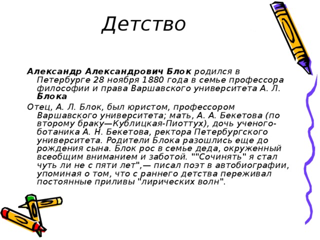 Детство Александр  Александрович  Блок родился в Петербурге 28 ноября 1880 года в семье профессора философии и права Варшавского университета А. Л. Блока Отец, А. Л. Блок, был юристом, профессором Варшавского университета; мать, А. А. Бекетова (по второму браку—Кублицкая-Пиоттух), дочь ученого-ботаника А. Н. Бекетова, ректора Петербургского университета. Родители Блока разошлись еще до рождения сына. Блок рос в семье деда, окруженный всеобщим вниманием и заботой. 
