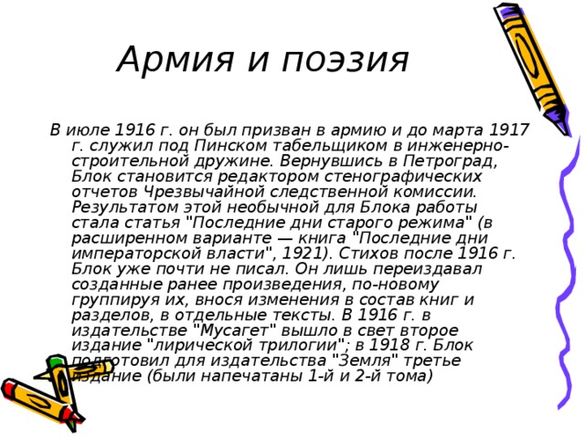 Армия и поэзия В июле 1916 г. он был призван в армию и до марта 1917 г. служил под Пинском табельщиком в инженерно-строительной дружине. Вернувшись в Петроград, Блок становится редактором стенографических отчетов Чрезвычайной следственной комиссии. Результатом этой необычной для Блока работы стала статья 