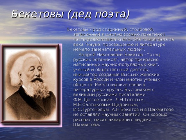 Бекетовы (дед поэта) Бекетовы - род старинный, столбовой, записанный в шестую (самую почетную) часть родословной книги. Эта семья дала за века “науке, просвещению и литературе немало замечательных людей”.      Андрей Николаевич Бекетов - “отец русских ботаников”, автор прекрасно написанных научно-популярных книг, ученый и общественный деятель, инициатор создания Высших женских курсов в России и член многих ученых обществ. Имел широкие связи в литературных кругах. Был знаком с великими русскими писателями Ф.М.Достоевским, Л.Н.Толстым, М.Е.Салтыковым-Щедриным, И.С.Тургеневым. А.Н.Бекетов и в Шахматове не оставлял научных занятий. Он хорошо рисовал, писал акварели с видами Шахматова. 