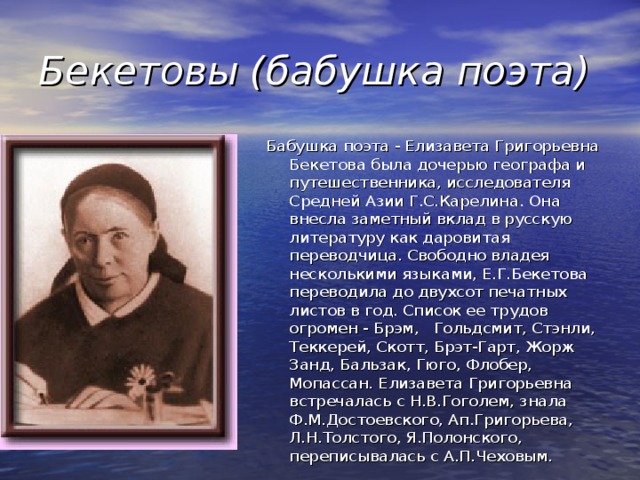 Бекетовы (бабушка поэта) Бабушка поэта - Елизавета Григорьевна Бекетова была дочерью географа и путешественника, исследователя Средней Азии Г.С.Карелина. Она внесла заметный вклад в русскую литературу как даровитая переводчица. Свободно владея несколькими языками, Е.Г.Бекетова переводила до двухсот печатных листов в год. Список ее трудов огромен - Брэм,   Гольдсмит, Стэнли, Теккерей, Скотт, Брэт-Гарт, Жорж Занд, Бальзак, Гюго, Флобер, Мопассан. Елизавета Григорьевна встречалась с Н.В.Гоголем, знала Ф.М.Достоевского, Ап.Григорьева, Л.Н.Толстого, Я.Полонского, переписывалась с А.П.Чеховым.  
