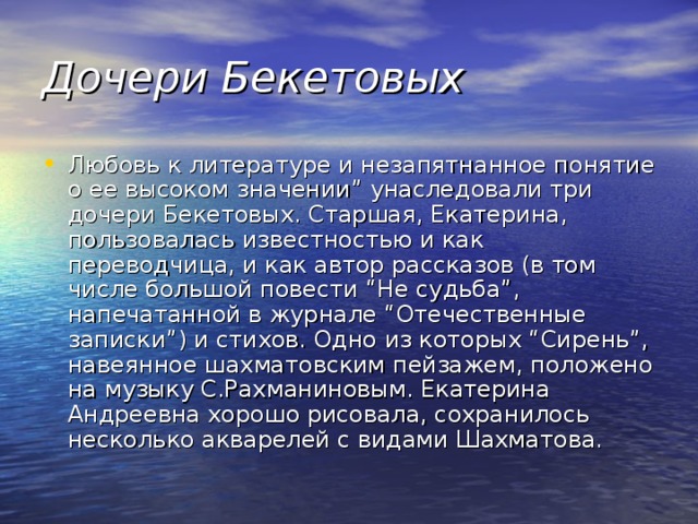 Дочери Бекетовых Любовь к литературе и незапятнанное понятие о ее высоком значении” унаследовали три дочери Бекетовых. Старшая, Екатерина, пользовалась известностью и как переводчица, и как автор рассказов (в том числе большой повести “Не судьба”, напечатанной в журнале “Отечественные записки”) и стихов. Одно из которых “Сирень”, навеянное шахматовским пейзажем, положено на музыку С.Рахманиновым. Екатерина Андреевна хорошо рисовала, сохранилось несколько акварелей с видами Шахматова. 