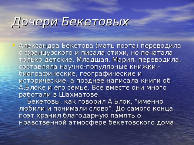 Дочери Бекетовых Александра Бекетова (мать поэта) переводила с французского и писала стихи, но печатала только детские. Младшая, Мария, переводила, составляла научно-популярные книжки - биографические, географические и исторические, а позднее написала книги об А.Блоке и его семье. Все вместе они много работали в Шахматове.      Бекетовы, как говорил А.Блок, “именно любили и понимали слово”. До самого конца поэт хранил благодарную память о нравственной атмосфере бекетовского дома 