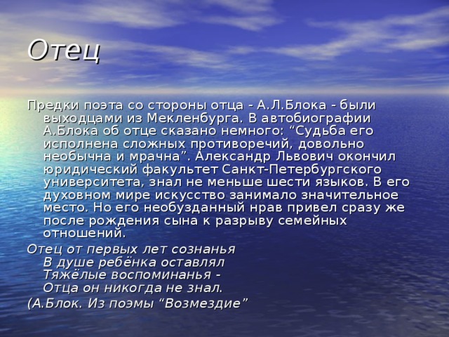 Отец Предки поэта со стороны отца - А.Л.Блока - были выходцами из Мекленбурга. В автобиографии А.Блока об отце сказано немного: “Судьба его исполнена сложных противоречий, довольно необычна и мрачна”. Александр Львович окончил юридический факультет Санкт-Петербургского университета, знал не меньше шести языков. В его духовном мире искусство занимало значительное место. Но его необузданный нрав привел сразу же после рождения сына к разрыву семейных отношений. Отец от первых лет сознанья  В душе ребёнка оставлял  Тяжёлые воспоминанья -  Отца он никогда не знал. (А.Блок. Из поэмы “Возмездие”  
