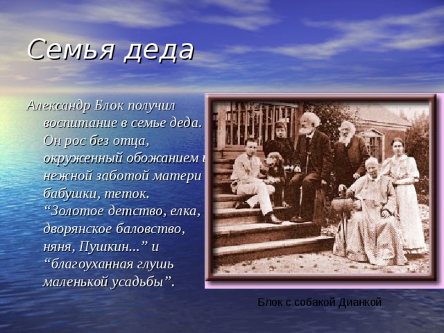 Семья деда Александр Блок получил воспитание в семье деда. Он рос без отца, окруженный обожанием и нежной заботой матери бабушки, теток. “Золотое детство, елка, дворянское баловство, няня, Пушкин...” и “благоуханная глушь маленькой усадьбы”. Блок с собакой Дианкой 