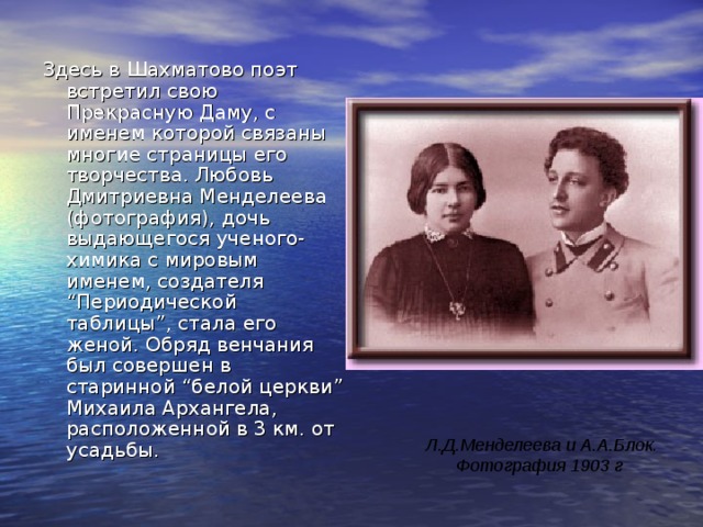 Здесь в Шахматово поэт встретил свою Прекрасную Даму, с именем которой связаны многие страницы его творчества. Любовь Дмитриевна Менделеева (фотография), дочь выдающегося ученого-химика с мировым именем, создателя “Периодической таблицы”, стала его женой. Обряд венчания был совершен в старинной “белой церкви” Михаила Архангела, расположенной в 3 км. от усадьбы.  Л.Д.Менделеева и А.А.Блок.  Фотография 1903 г  