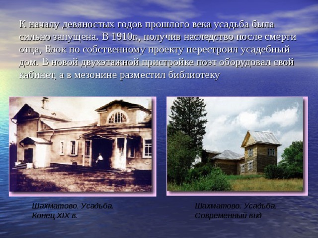 К началу девяностых годов прошлого века усадьба была сильно запущена. В 1910г., получив наследство после смерти отца, Блок по собственному проекту перестроил усадебный дом. В новой двухэтажной пристройке поэт оборудовал свой кабинет, а в мезонине разместил библиотеку Шахматово. Усадьба.  Конец XIX в.  Шахматово. Усадьба.  Современный вид  