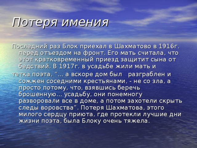 Потеря имения Последний раз Блок приехал в Шахматово в 1916г. перед отъездом на фронт. Его мать считала, что этот кратковременный приезд защитит сына от бедствий. В 1917г. в усадьбе жили мать и тетка поэта, “... а вскоре дом был   разграблен и сожжен соседними крестьянами, - не со зла, а просто потому, что, взявшись беречь брошенную... усадьбу, они понемногу разворовали все в доме, а потом захотели скрыть следы воровства”. Потеря Шахматова, этого милого сердцу приюта, где протекли лучшие дни жизни поэта, была Блоку очень тяжела. 