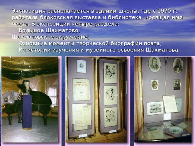 Экспозиция располагается в здании школы, где с 1970 г. работала блоковская выставка и библиотека, носящая имя поэта. В экспозиции четыре раздела:      Большое Шахматово;  Шахматовское окружение;      Основные моменты творческой биографии поэта;      Из истории изучения и музейного освоения Шахматова. 