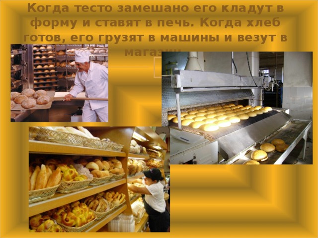 Когда тесто замешано его кладут в форму и ставят в печь. Когда хлеб готов, его грузят в машины и везут в магазин.   