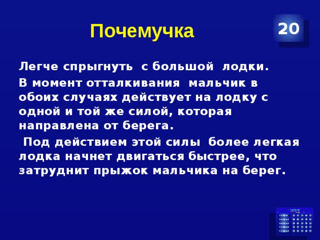 Почемучка 20 Легче спрыгнуть с большой лодки. В момент отталкивания мальчик в обоих случаях действует на лодку с одной и той же силой, которая направлена от берега.  Под действием этой силы более легкая лодка начнет двигаться быстрее, что затруднит прыжок мальчика на берег.  