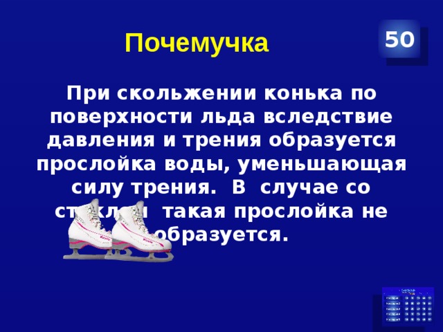 Почемучка 50 При скольжении конька по поверхности льда вследствие давления и трения образуется прослойка воды, уменьшающая силу трения. В случае со стеклом такая прослойка не образуется. 