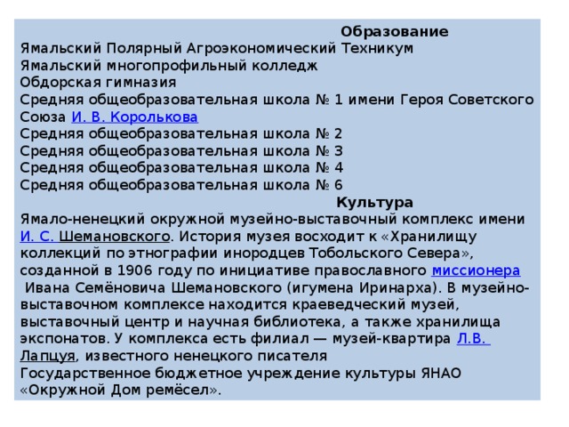  Образование Ямальский Полярный Агроэкономический Техникум Ямальский многопрофильный колледж Обдорская гимназия Средняя общеобразовательная школа № 1 имени Героя Советского Союза  И. В.  Королькова Средняя общеобразовательная школа № 2 Средняя общеобразовательная школа № 3 Средняя общеобразовательная школа № 4 Средняя общеобразовательная школа № 6  Культура Ямало-ненецкий окружной музейно-выставочный комплекс имени  И. С.  Шемановского . История музея восходит к «Хранилищу коллекций по этнографии инородцев Тобольского Севера», созданной в 1906 году по инициативе православного  миссионера  Ивана Семёновича Шемановского (игумена Иринарха). В музейно-выставочном комплексе находится краеведческий музей, выставочный центр и научная библиотека, а также хранилища экспонатов. У комплекса есть филиал — музей-квартира  Л.В.  Лапцуя , известного ненецкого писателя Государственное бюджетное учреждение культуры ЯНАО «Окружной Дом ремёсел». 