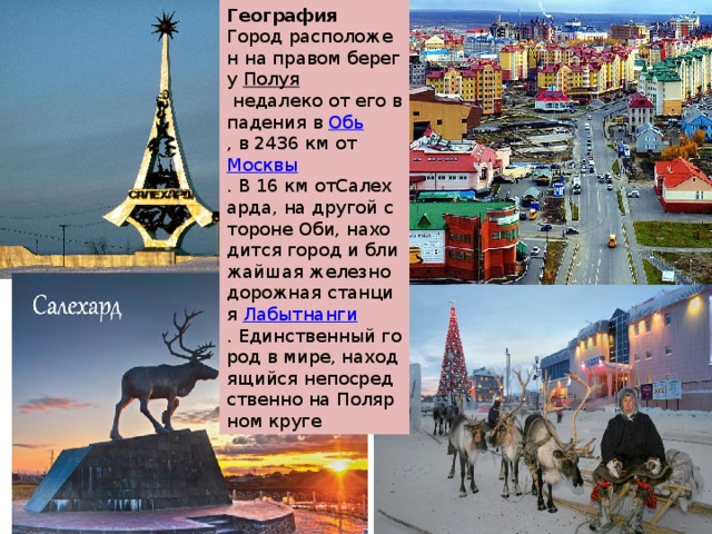 География Город расположен на правом берегу  Полуя  недалеко от его впадения в  Обь , в 2436 км от  Москвы . В 16 км отСалехарда, на другой стороне Оби, находится город и ближайшая железнодорожная станция  Лабытнанги . Единственный город в мире, находящийся непосредственно на Полярном круге 
