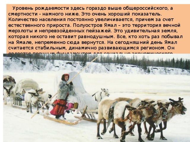  Уровень рождаемости здесь гораздо выше общероссийского, а смертности - намного ниже. Это очень хороший показатель. Количество населения постоянно увеличивается, причем за счет естественного прироста. Полуостров Ямал – это территория вечной мерзлоты и непревзойденных пейзажей. Это удивительная земля, которая никого не оставит равнодушным. Все, кто хоть раз побывал на Ямале, непременно сюда вернутся. На сегодняшний день Ямал считается стабильным, динамично развивающимся регионом. Он является прочным фундаментом для социально-экономического развития, что очень важно и для северных регионов, и для страны в целом. 